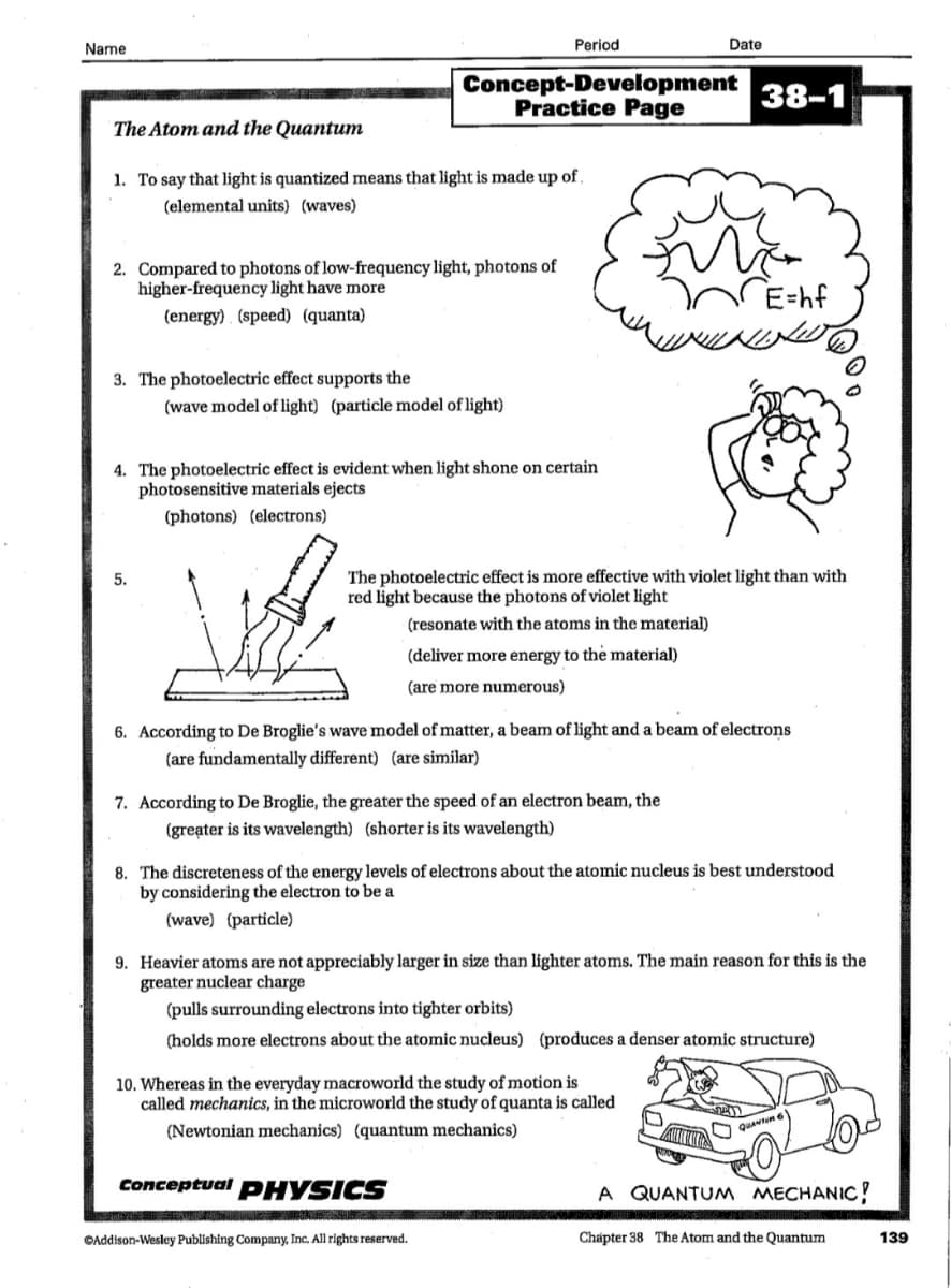 Name
Period
Date
Concept-Development
Practice Page
38-1
The Atom and the Quantum
1. To say that light is quantized means that light is made up of
(elemental units) (waves)
2. Compared to photons of low-frequency light, photons of
higher-frequency light have more
(energy) . (speed) (quanta)
E=hf
14=3
3. The photoelectric effect supports the
(wave model of light) (particle model of light)
4. The photoelectric effect is evident when light shone on certain
photosensitive materials ejects
(photons) (electrons)
The photoelectric effect is more effective with violet light than with
red light because the photons of violet light
5.
(resonate with the atoms in the material)
(deliver more energy to the material)
(are more numerous)
6. According to De Broglie's wave model of matter, a beam of light and a beam of electrons
(are fundamentally different) (are similar)
7. According to De Broglie, the greater the speed of an electron beam, the
(greater is its wavelength) (shorter is its wavelength)
8. The discreteness of the energy levels of electrons about the atomic nucleus is best understood
by considering the electron to be a
(wave) (particle)
9. Heavier atoms are not appreciably larger in size than lighter atoms. The main reason for this is the
greater nuclear charge
(pulls surrounding electrons into tighter orbits)
(holds more electrons about the atomic nucleus) (produces a denser atomic structure)
10. Whereas in the everyday macroworld the study of motion is
called mechanics, in the microworld the study of quanta is called
(Newtonian mechanics) (quantum mechanics)
QuAvun 6
Conceptual PHYSICS
A QUANTUM MECHANIC!
©Addison-Wesley Publishing Company, Inc. All rights reserved.
Chápter 38 The Atom and the Quantum
139
