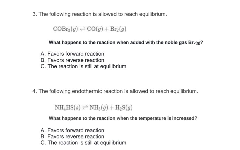 3. The following reaction is allowed to reach equilibrium.
COBr2 (g) = CO(g) + Br2(g)
What happens to the reaction when added with the noble gas Br2(g)?
A. Favors forward reaction
B. Favors reverse reaction
C. The reaction is still at equilibrium
4. The following endothermic reaction is allowed to reach equilibrium.
NH,HS(s) = NH3 (g) + H2S(g)
What happens to the reaction when the temperature is increased?
A. Favors forward reaction
B. Favors reverse reaction
C. The reaction is still at equilibrium
