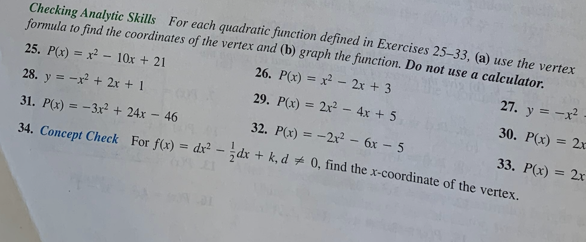 Checking Analytic Skills For each quadratic function defined in Exercises 25-33, (a) use the vertex
formula to find the coordinates of the vertex and (b) graph the function. Do not use a calculator.
25. P(x) = x² - 10x + 21
26. P(x) = x² - 2x + 3
27. y = -x²
30. P(x) = 2x
28. y = -x² + 2x + 1
29. P(x) = 2x² - 4x + 5
31. P(x) = -3x² + 24x - 46
32. P(x) = -2x² - 6x - 5
34. Concept Check For f(x) = dx² - dx + k, d = 0, find the x-coordinate of the vertex.
33. P(x) = 2x