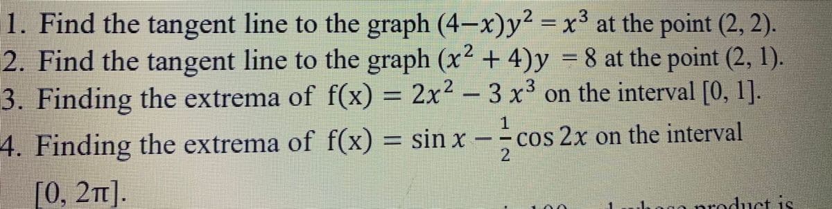 ? = x* at the point (2, 2).
1. Find the tangent line to the graph (4–x)y
2. Find the tangent line to the graph (x + 4)y = 8 at the point (2, 1).
3. Finding the extrema of f(x) = 2x² - 3 x³ on the interval [0, 1].
2
1.
4. Finding the extrema of f(x) = sin x
Cos 2x on the interval
[0, 2].
o product is
