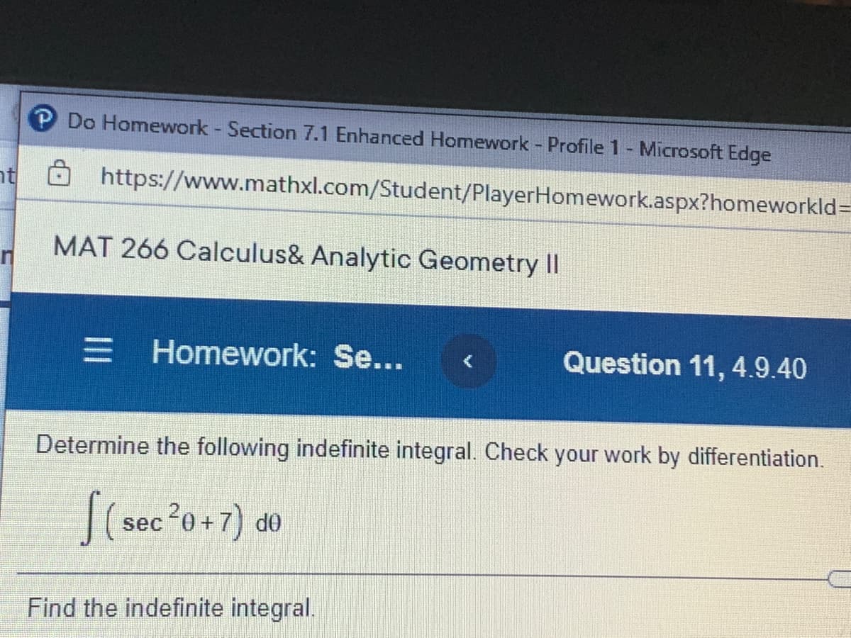 P Do Homework Section 7.1 Enhanced Homework Profile 1- Microsoft Edge
nt https://www.mathxl.com/Student/PlayerHomework.aspx?homeworkld=
MAT 266 Calculus& Analytic Geometry II
E Homework: Se...
Question 11, 4.9.40
Determine the following indefinite integral. Check your work by differentiation.
S(sec 20+7) de
Find the indefinite integral.
