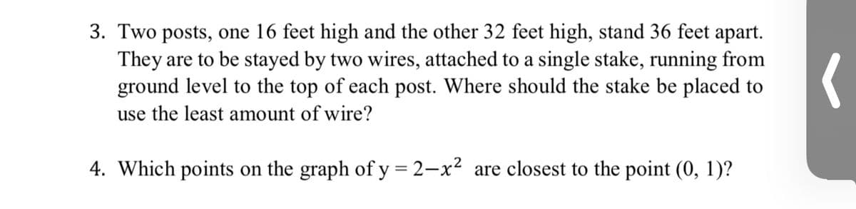 3. Two posts, one 16 feet high and the other 32 feet high, stand 36 feet apart.
They are to be stayed by two wires, attached to a single stake, running from
ground level to the top of each post. Where should the stake be placed to
use the least amount of wire?
4. Which points on the graph of y = 2-x² are closest to the point (0, 1)?
