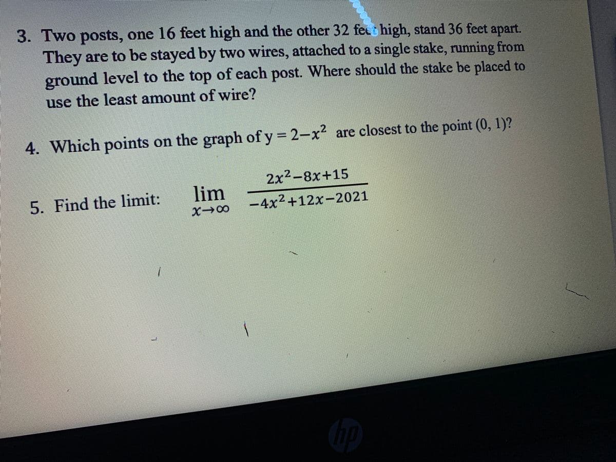3. Two posts, one 16 feet high and the other 32 fet high, stand 36 feet apart.
They are to be stayed by two wires, attached to a single stake, running from
ground level to the top of each post. Where should the stake be placed to
use the least amount of wire?
4. Which points on the graph of y 2-x2 are closest to the point (0, 1)?
2x-8x+15
5. Find the limit:
lim
-4x²+12x-2021
X00
