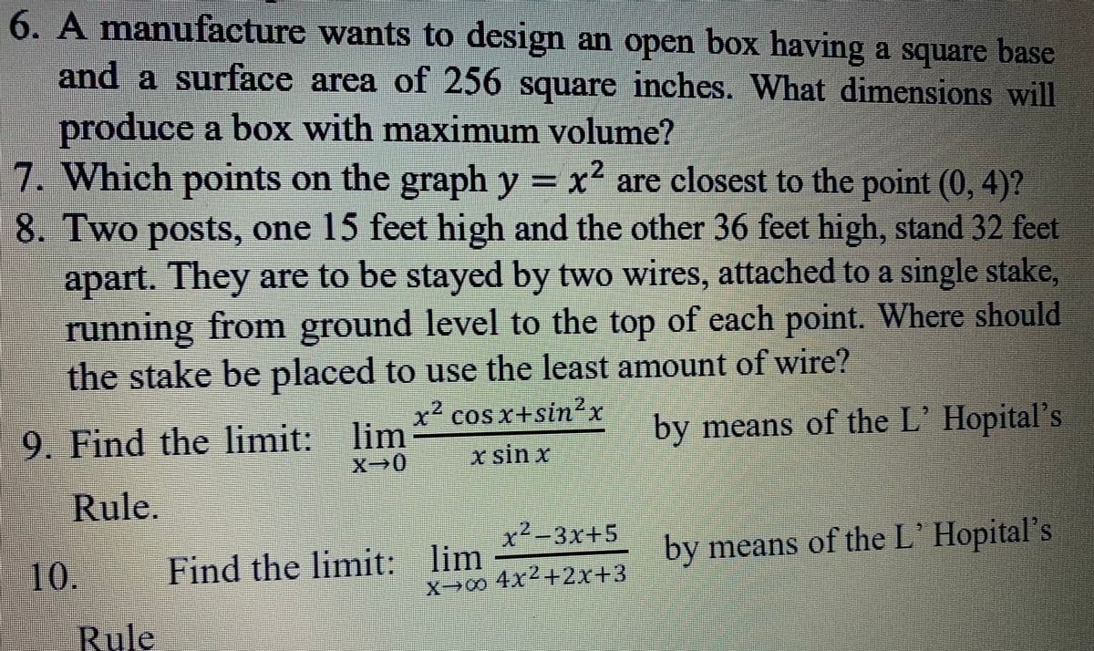 6. A manufacture wants to design an open box having a square base
and a surface area of 256 square inches. What dimensions will
produce a box with maximum volume?
7. Which points on the graph y = x' are closest to the point (0, 4)?
,2
8. Two posts, one 15 feet high and the other 36 feet high, stand 32 feet
apart. They are to be stayed by two wires, attached to a single stake,
running from ground level to the top of each point. Where should
the stake be placed to use the least amount of wire?
x²
9. Find the limit: lim
by means of the L' Hopital's
X-0
x sin x
Rule.
x-3x+5
10.
Find the limit: lim
by means of the L Hopital's
X0 4x2+2x+3
Rule

