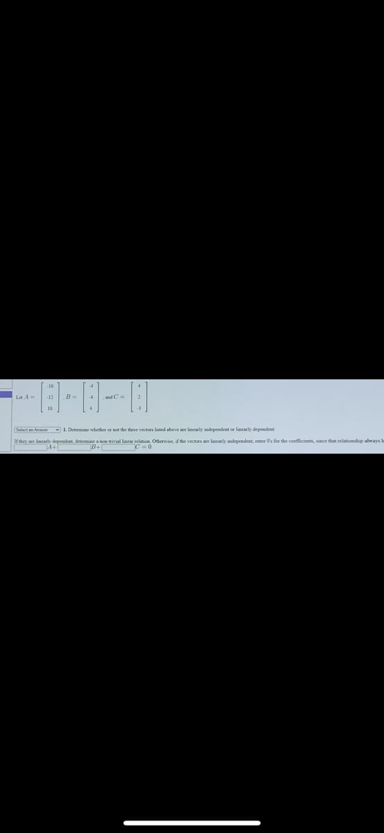 B-
and C=
Select an Answer 1. Determine nhether or not the theee vectors listed above are linearly independent or linearly dependent.
dependent, determine a non-erivial linear selation. Otherwise, if the vectors are linearly independent, enter O's for the coefficients, since that relationship always h
