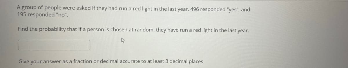 A group of people were asked if they had run a red light in the last year. 496 responded "yes", and
195 responded "no".
Find the probability that if a person is chosen at random, they have run a red light in the last year.
Give your answer as a fraction or decimal accurate to at least 3 decimal places
