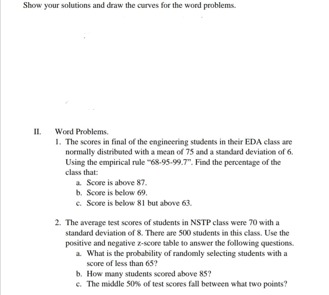 Show your solutions and draw the curves for the word problems.
II.
Word Problems.
1. The scores in final of the engineering students in their EDA class are
normally distributed with a mean of 75 and a standard deviation of 6.
Using the empirical rule “68-95-99.7". Find the percentage of the
class that:
a. Score is above 87.
b. Score is below 69.
c. Score is below 81 but above 63.
2. The average test scores of students in NSTP class were 70 with a
standard deviation of 8. There are 500 students in this class. Use the
positive and negative z-score table to answer the following questions.
a. What is the probability of randomly selecting students with a
score of less than 65?
b. How many students scored above 85?
c. The middle 50% of test scores fall between what two points?

