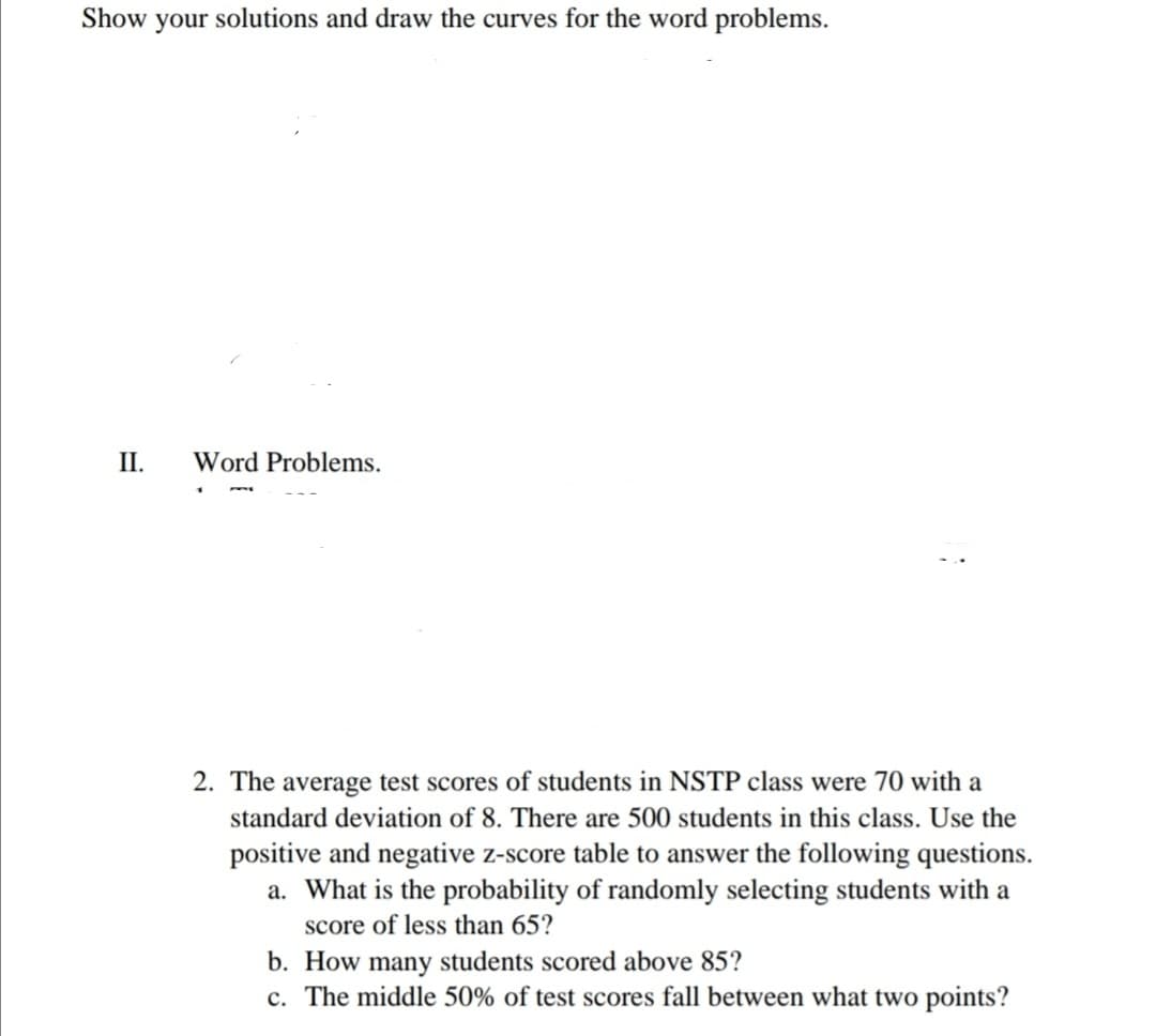 Show your solutions and draw the curves for the word problems.
II.
Word Problems.
2. The average test scores of students in NSTP class were 70 with a
standard deviation of 8. There are 500 students in this class. Use the
positive and negative z-score table to answer the following questions.
a. What is the probability of randomly selecting students with a
score of less than 65?
b. How many students scored above 85?
c. The middle 50% of test scores fall between what two points?
