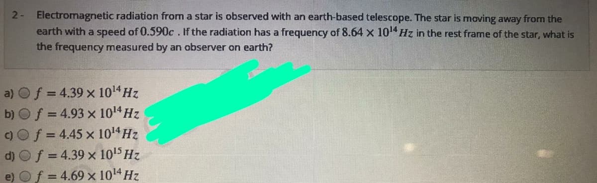 Electromagnetic radiation from a star is observed with an earth-based telescope. The star is moving away from the
earth with a speed of 0.590c. If the radiation has a frequency of 8.64 x 10 Hz in the rest frame of the star, what is
the frequency measured by an observer on earth?
2-
a) Of = 4.39 x 1014HZ
b) Of = 4.93 x 1014 Hz
f = 4.45 x 1014 Hz
f = 4.39 x 1015 Hz
= 4.69 x 1014 Hz
%3D
%3D
d)
e)
%3D
