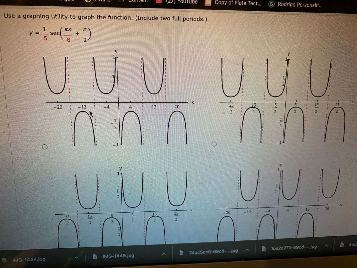 Youlube
Copy of Plate Tect..
SRodrigo Personalit.
Use a graphing utility to graph the function. (Include two full periods.)
TX
sec
+.
2.
UUU
UUU
-20
-12
4.
4.
12
20
25
15
15
25
2,
2
2.
2.
2.
21
2.
U UU UUU
1.
1.
12
20
25
20
-12
15
25
15
2.
2.
21
2.
2.
2.
21
4fba
1be2c270-69cd-..jpg
24ac5ce0-69cd-...jpg
IMG-1449.jpg
IMG-1448.jpg
