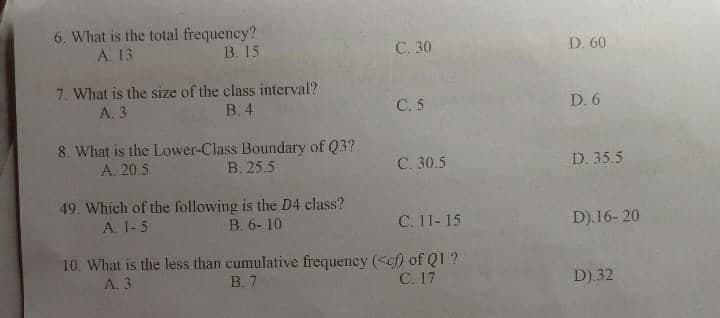 6. What is the total frequency?
A. 13
B. 15
C. 30
7. What is the size of the class interval?
A. 3
B. 4
C. 5
8. What is the Lower-Class Boundary of Q3?
A. 20.5
B. 25.5
C. 30.5
49. Which of the following is the D4 class?
A. 1-5
B. 6-10
C. 11-15
10. What is the less than cumulative frequency (<cf) of Q1 ?
A. 3
B.7
C. 17
D. 60
D. 6
D. 35.5
D).16-20
D) 32