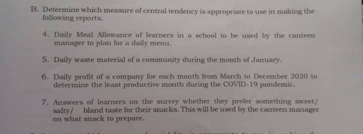 B. Determine which measure of central tendency is appropriate to use in making the
following reports.
4. Daily Meal Allowance of learners in a school to be used by the canteen
manager to plan for a daily menu.
5. Daily waste material of a community during the month of January.
6. Daily profit of a company for each month from March to December 2020 to
determine the least productive month during the COVID-19 pandemic.
7. Answers of learners on the survey whether they prefer something sweet/
salty/ bland taste for their snacks. This will be used by the canteen manager
on what snack to prepare.
1.11