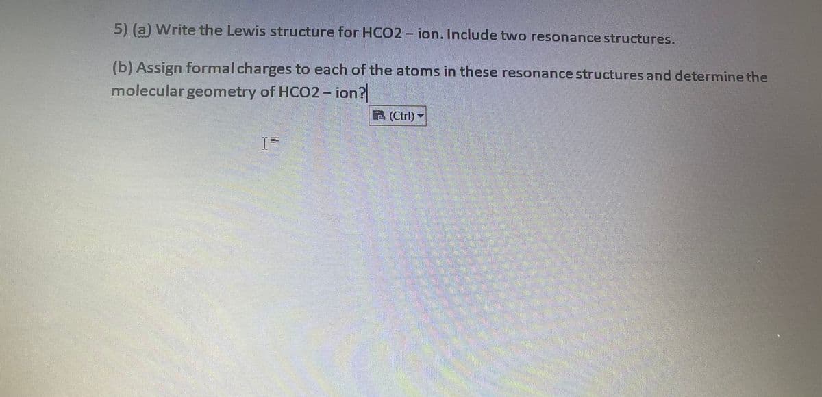5) (a) Write the Lewis structure for HCO2 - ion. Include two resonance structures.
(b) Assign formal charges to each of the atoms in these resonance structures and determine the
molecular geometry of HCO2- ion?
B(Ctrl)
