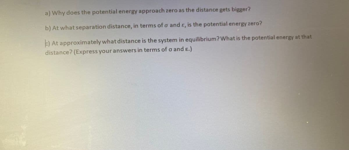 a) Why does the potential energy approach zero as the distance gets bigger?
b) At what separation distance, in terms of o and ɛ, is the potential energy zero?
E) At approximately what distance is the system in equilibrium?What is the potential energy at that
distance? (Express your answers in terms of o and ɛ.)
