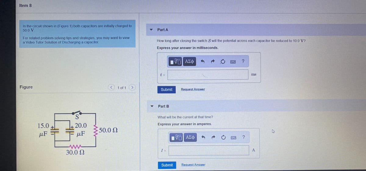 Item 8
In the circuit shown in (Figure 1) both capacitors are initially charged to
50.0 V.
Part A
For related problem-solving tips and strategies, you may want to view
a Video Tutor Solution of Discharging a capacitor.
How long after closing the switch S will the potential across each capacitor be reduced to 10.0 V?
Express your answer in milliseconds.
ΑΣφ
?
t :
ms
Figure
1 of 1
Submit
Request Answer
Part B
S.
What will be the current at that time?
15.0
20.0
Express your answer in amperes.
50.0 N
µF
µF
ΑΣφ
30.0 N
I =
Submit
Request Answer
A,
