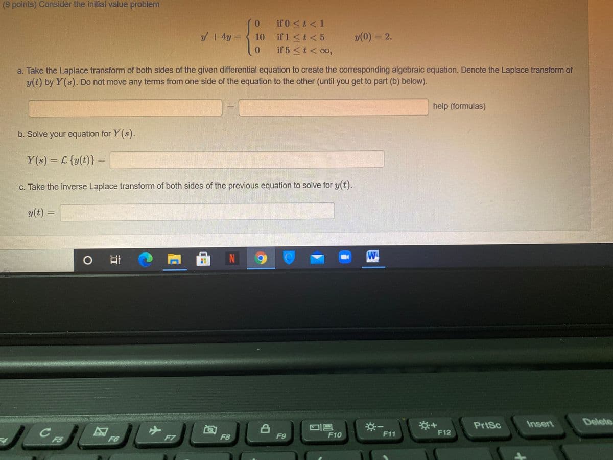 (9 points) Consider the initial value problem
* if0 <t<1
if 1<t<5
if 5 <t< 00,
y+4y=
10
y(0) = 2.
0.
a. Take the Laplace transform of both sides of the given differential equation to create the corresponding algebraic equation. Denote the Laplace transform of
y(t) by Y(s). Do not move any terms from one side of the equation to the other (until you get to part (b) below).
help (formulas)
b. Solve your equation for Y(s).
Y(s) = L {y(t)} =
%3D
c. Take the inverse Laplace transform of both sides of the previous equation to solve for y(t).
y(t) =
0日
N
W
Delete
择+
F12
PrtSc
Insert
F7
F8
F9
F10
F11
F5
F6
小
