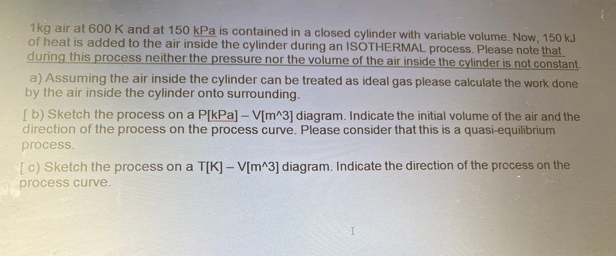 1kg air at 600 K and at 150 kPa is contained in a closed cylinder with variable volume. Now, 150 kJ
of heat is added to the air inside the cylinder during an ISOTHERMAL process. Please note that
during this process neither the pressure nor the volume of the air inside the cylinder is not constant.
a) Assuming the air inside the cylinder can be treated as ideal gas please calculate the work done
by the air inside the cylinder onto surrounding.
[b) Sketch the process on a P[kPa] - V[m^3] diagram. Indicate the initial volume of the air and the
direction of the process on the process curve. Please consider that this is a quasi-equilibrium
process.
[c) Sketch the process on a T[K] – V[m^3] diagram. Indicate the direction of the process on the
process curve.
