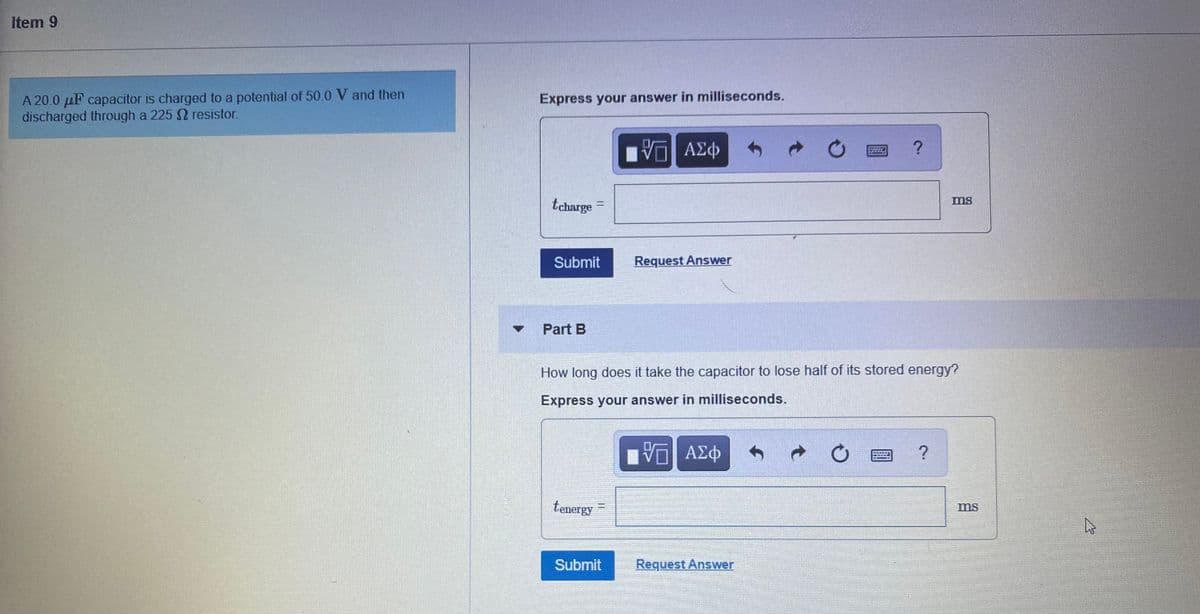 Item 9
A 20.0 µF capacitor is charged to a potential of 50.0 V and then
discharged through a 225 2 resistor.
Express your answer in milliseconds.
ΑΣφ
tcharge
ms
%3D
Submit
Request Answer
Part B
How long does it take the capacitor to lose half of its stored energy?
Express your answer in milliseconds.
ΑΣφ
tenergy
ms
Submit
Request Answer
