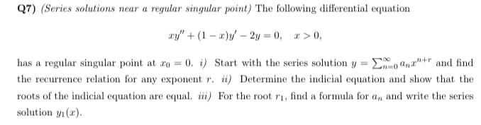 Q7) (Series solutions near a regular singular point) The following differential equation
ay" + (1 – a)y/ – 2y = 0, a > 0,
0. i) Start with the series solution y = E , and"+r and find
the recurrence relation for any exponent r. ii) Determine the indicial equation and show that the
has a regular singular point at ro =
roots of the indicial equation are equal. iii) For the root r1, find a formula for a, and write the series
solution y1 (x).
