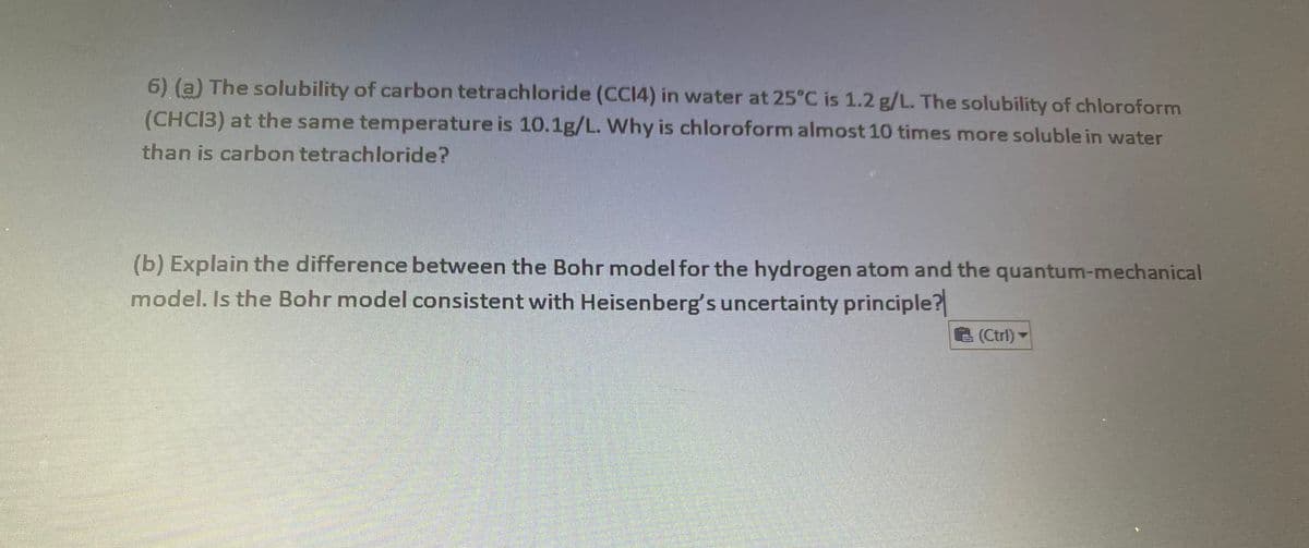 6) (a) The solubility of carbon tetrachloride (CCI4) in water at 25°C is 1.2 g/L. The solubility of chloroform
(CHCI3) at the same temperature is 10.1g/L. Why is chloroform almost 10 times more soluble in water
than is carbon tetrachloride?
(b) Explain the difference between the Bohr model for the hydrogen atom and the quantum-mechanical
model. Is the Bohr model consistent with Heisenberg's uncertainty principle?
(Ctrl)
