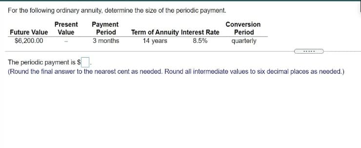 For the following ordinary annuity, determine the size of the periodic payment.
Present
Future Value Value
Payment
Period
Conversion
Period
Term of Annuity Interest Rate
14 years
$6,200.00
3 months
8.5%
quarterly
.....
The periodic payment is S
(Round the final answer to the nearest cent as needed. Round all intermediate values to six decimal places as needed.)

