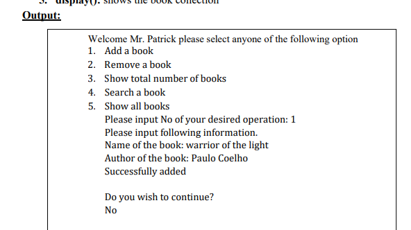 Output:
Welcome Mr. Patrick please select anyone of the following option
1. Add a book
2. Remove a book
3. Show total number of books
4. Search a book
5. Show all books
Please input No of your desired operation: 1
Please input following information.
Name of the book: warrior of the light
Author of the book: Paulo Coelho
Successfully added
Do you wish to continue?
No
