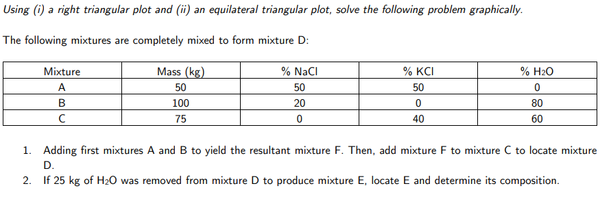 Using (i) a right triangular plot and (ii) an equilateral triangular plot, solve the following problem graphically.
The following mixtures are completely mixed to form mixture D:
Mixture
Mass (kg)
% NaCI
% KCI
% H2O
A
50
50
50
В
100
20
80
C
75
40
60
1. Adding first mixtures A and B to yield the resultant mixture F. Then, add mixture F to mixture C to locate mixture
D.
2. If 25 kg of H2O was removed from mixture D to produce mixture E, locate E and determine its composition.
