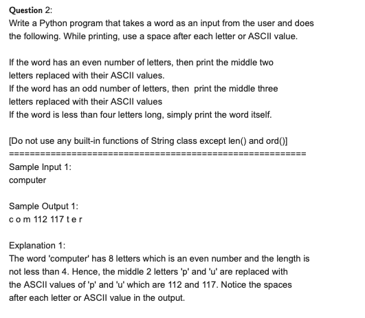 Question 2:
Write a Python program that takes a word as an input from the user and does
the following. While printing, use a space after each letter or ASCII value.
If the word has an even number of letters, then print the middle two
letters replaced with their ASCII values.
If the word has an odd number of letters, then print the middle three
letters replaced with their ASCII values
If the word is less than four letters long, simply print the word itself.
[Do not use any built-in functions of String class except len() and ord()]
Sample Input 1:
computer
Sample Output 1:
com 112 117 ter
Explanation 1:
The word 'computer' has 8 letters which is an even number and the length is
not less than 4. Hence, the middle 2 letters 'p' and 'u' are replaced with
the ASCIII values of 'p' and 'u' which are 112 and 117. Notice the spaces
after each letter or ASCII value in the output.
