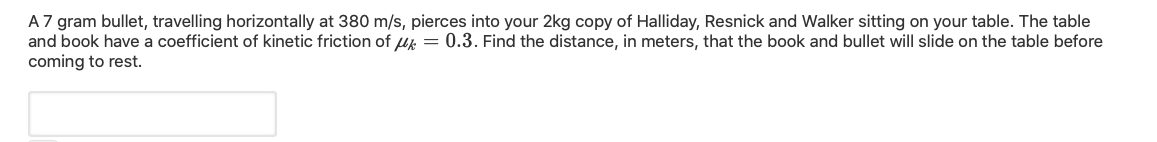 A 7 gram bullet, travelling horizontally at 380 m/s, pierces into your 2kg copy of Halliday, Resnick and Walker sitting on your table. The table
and book have a coefficient of kinetic friction of u = 0.3. Find the distance, in meters, that the book and bullet will slide on the table before
coming to rest.
