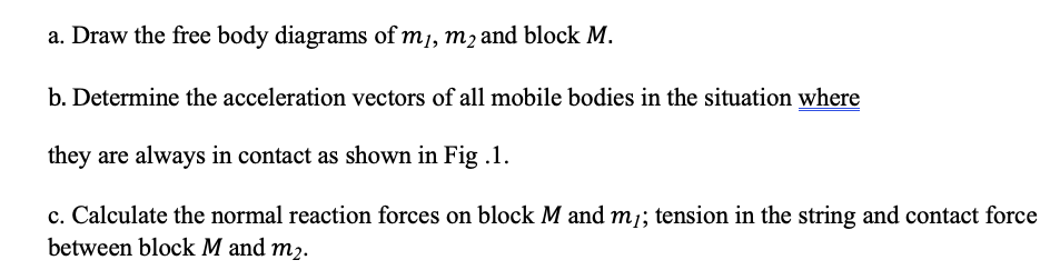 a. Draw the free body diagrams of m1, m2 and block M.
b. Determine the acceleration vectors of all mobile bodies in the situation where
they are always in contact as shown in Fig .1.
c. Calculate the normal reaction forces on block M and m; tension in the string and contact force
between block M and m2.
