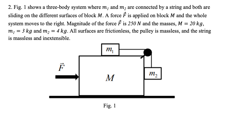2. Fig. 1 shows a three-body system where m, and m, are connected by a string and both are
sliding on the different surfaces of block M. A force É is applied on block M and the whole
system moves to the right. Magnitude of the force F is 250 N and the masses, M = 20 kg,
m, = 3 kg and m, = 4 kg. All surfaces are frictionless, the pulley is massless, and the string
is massless and inextensible.
m2
M
Fig. 1
