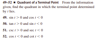 49-52 - Quadrant of a Terminal Point From the information
given, find the quadrant in which the terminal point determined
by t lies.
49. sin t>0 and cos t<0
50. tan i>0 and sin t<0
51. csc t>0 and sec i<0
52. cos t<0 and cot i<0
