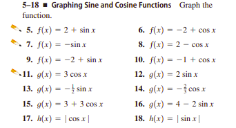 5-18 - Graphing Sine and Cosine Functions Graph the
function.
• 5. f(x) = 2 + sin x
7. f(x) = -sin x
6. f(x) = -2 + cos x
%3D
8. f(x) = 2 - cos x
%3D
%3D
9. f(x) = -2 + sin x
10. f(x) = -1 + cos x
11. g(x) = 3 cos x
12. g(x) = 2 sin x
13. g(х) 3D — t sin x
14. g(x) = - cos x
15. g(x) = 3 + 3 cos x
16. g(x) = 4 – 2 sin x
17. h(x) = | cos x|
18. h(x) = | sin x|
