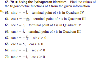 63-70 - Using the Pythagorean Identities Find the values of
the trigonometric functions of t from the given information.
-63. sin t = -. terminal point of t is in Quadrant IV
64. cos t = -3, terminal point of t is in Quadrant III
65. sec t = 3, terminal point of t is in Quadrant IV
66. tan t = 1, terminal point of t is in Quadrant III
67. tan / = -4. sin t>0
68. csc t = 5, cos t<0
69. sin t = -, sec i<0
70. tan i = -4, csc t>0
