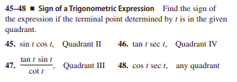 45-48 - Sign of a Trigonometric Expression Find the sign of
the expression if the terminal point determined by t is in the given
quadrant.
45. sin t cos t, Quadrant II
46. tan i sec t, Quadrant IV
tan i sin t
47.
48. cos t sec t, any quadrant
Quadrant III
cot !
