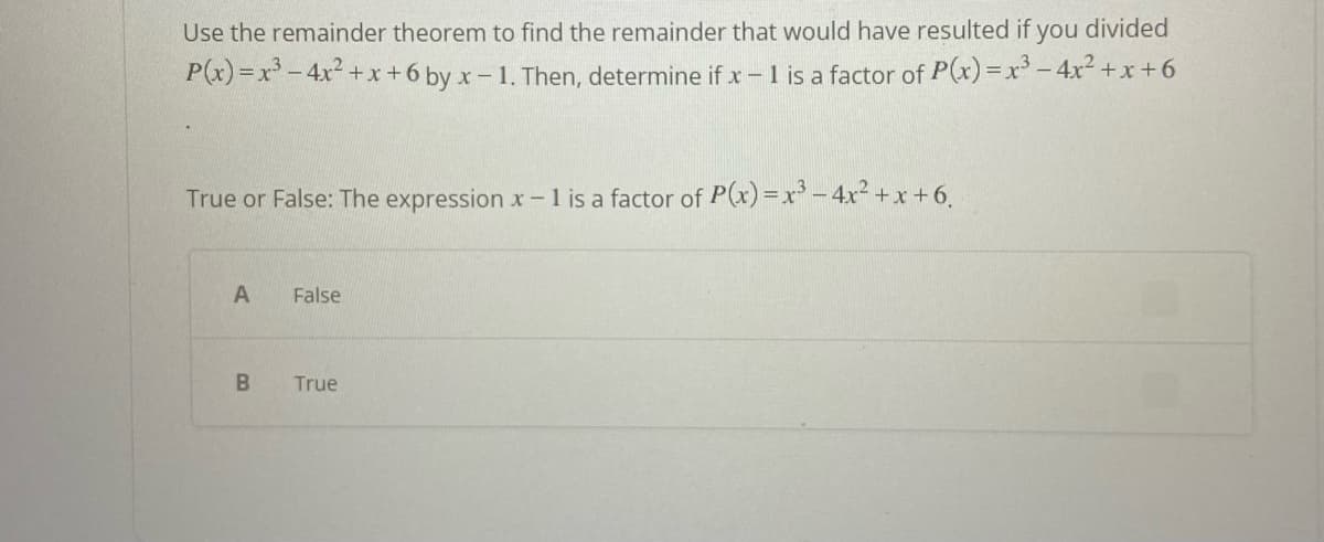 Use the remainder theorem to find the remainder that would have resulted if you divided
P(x)=x³-4x²+x+6 by x-1. Then, determine if x - 1 is a factor of P(x)=x³-4x²+x+6
True or False: The expression x - 1 is a factor of P(x)=x³-4x²+x+6.
A
B
False
True