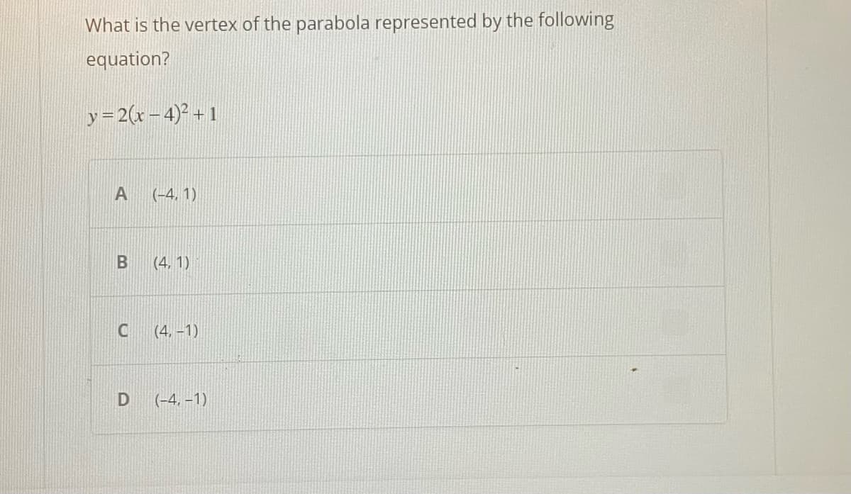 What is the vertex of the parabola represented by the following
equation?
y=2(x-4)² + 1
A (-4,1)
B
C
(4,1)
(4,-1)
D (-4,-1)