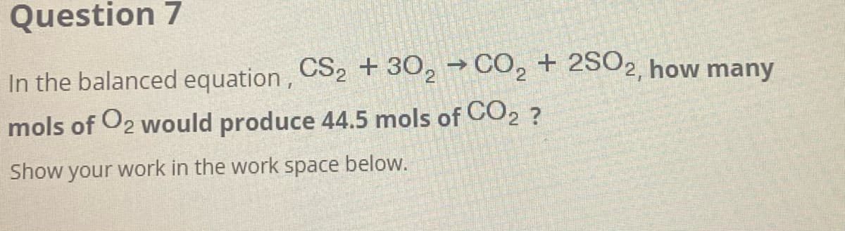 Question 7
In the balanced equation, CS2 + 302 →CO₂ + 2SO2, how many
mols of O2 would produce 44.5 mols of CO2 ?
Show your work in the work space below.