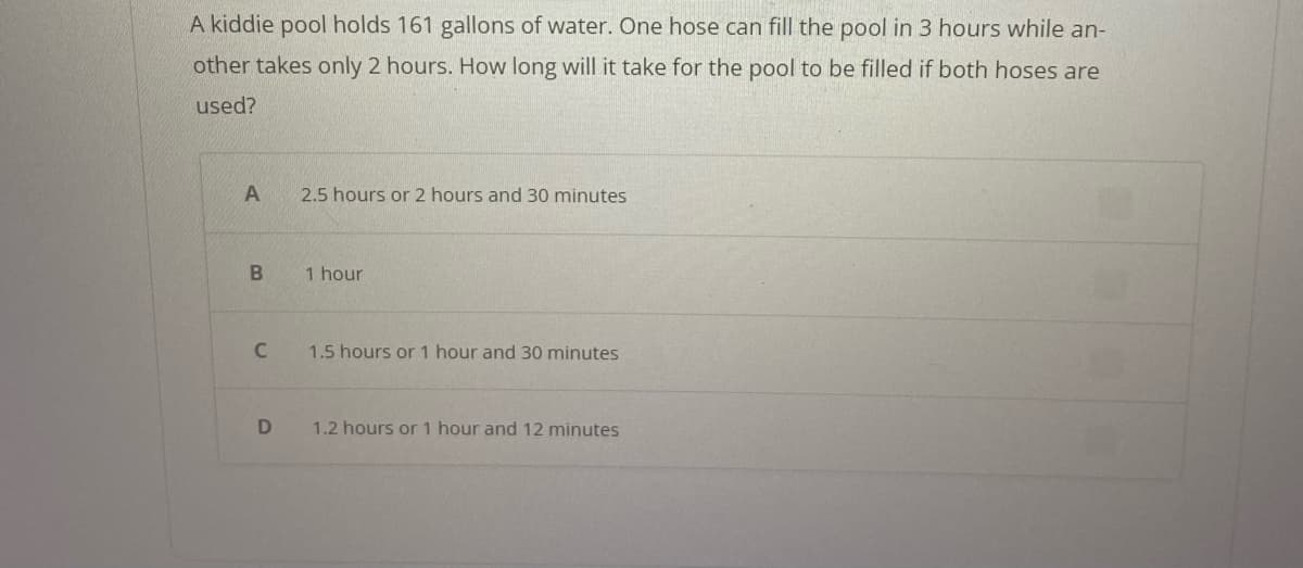 A kiddie pool holds 161 gallons of water. One hose can fill the pool in 3 hours while an-
other takes only 2 hours. How long will it take for the pool to be filled if both hoses are
used?
A
B
C
D
2.5 hours or 2 hours and 30 minutes
1 hour
1.5 hours or 1 hour and 30 minutes
1.2 hours or 1 hour and 12 minutes