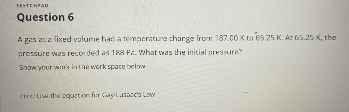 SKETCHPAD
Question 6
A gas at a fixed volume had a temperature change from 187.00 K to 65.25 K. At 65.25 K, the
pressure was recorded as 188 Pa. What was the initial pressure?
Show your work in the work space below.
Hint: Use the equation for Gay-Lusaac's Law