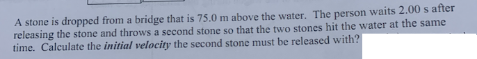 A stone is dropped from a bridge that is 75.0 m above the water. The person waits 2.00 s after
releasing the stone and throws a second stone so that the two stones hit the water at the same
time. Calculate the initial velocity the second stone must be released with?