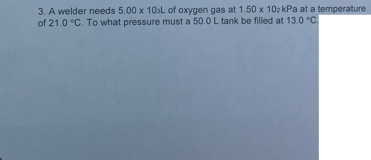 3. A welder needs 5.00 x 103L of oxygen gas at 1.50 x 102 kPa at a temperature
of 21.0 °C. To what pressure must a 50.0 L tank be filled at 13.0 °C.