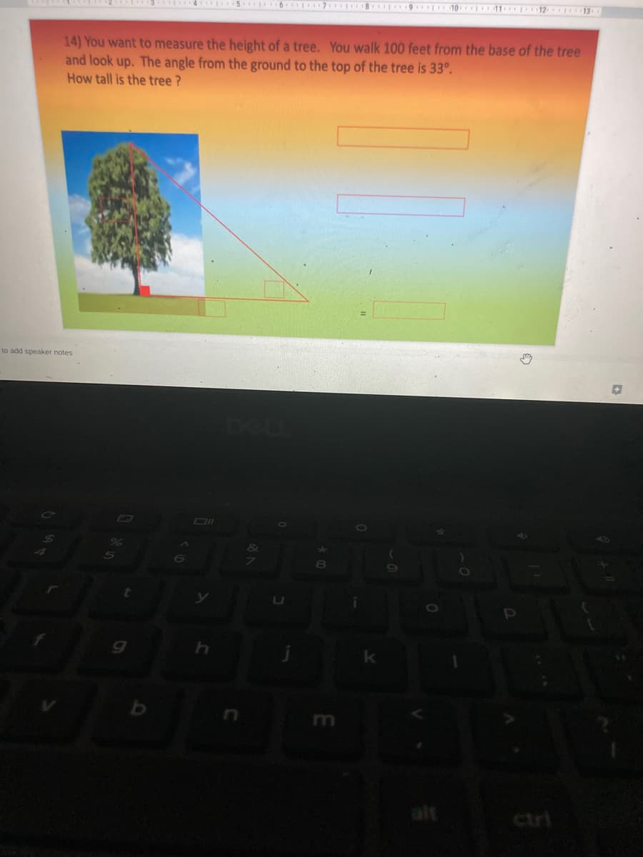 5 6 7 8 9 10 11 12 13
14) You want to measure the height of a tree. You walk 100 feet from the base of the tree
and look up. The angle from the ground to the top of the tree is 33°.
How tall is the tree ?
to add speaker notes
&
0O
k
m
alt
ctri
