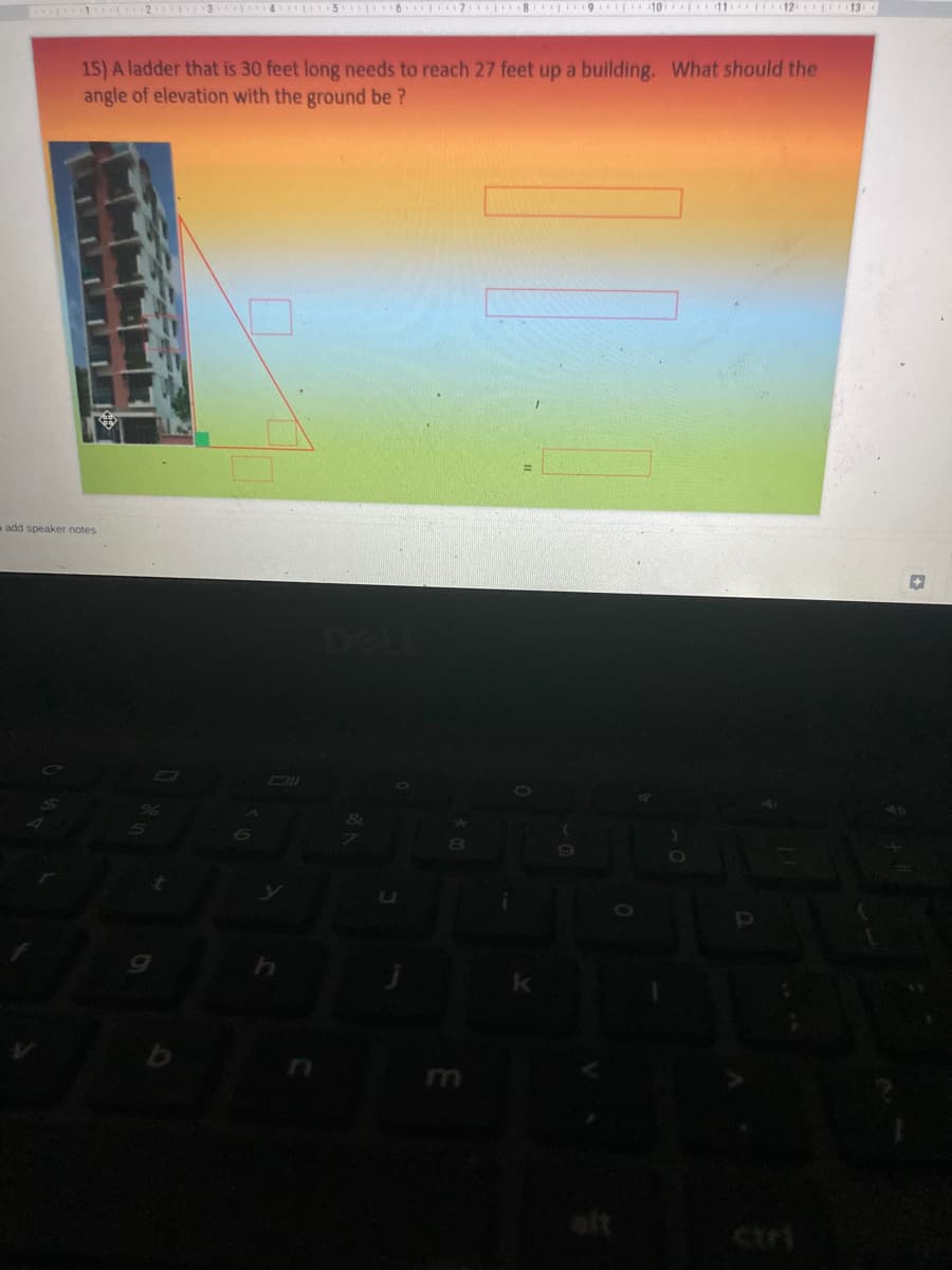 21 3 4 5 6 7 8 9 10 11 12 I 13
15) A ladder that is 30 feet long needs to reach 27 feet up a building. What should the
angle of elevation with the ground be ?
add speaker notes
alt
ctri
