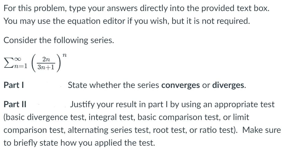 For this problem, type your answers directly into the provided text box.
You may use the equation editor if you wish, but it is not required.
Consider the following series.
n
2n
En=1
Зп+1
Part I
State whether the series converges or diverges.
Part II
Justify your result in part I by using an appropriate test
(basic divergence test, integral test, basic comparison test, or limit
comparison test, alternating series test, root test, or ratio test). Make sure
to briefly state how you applied the test.

