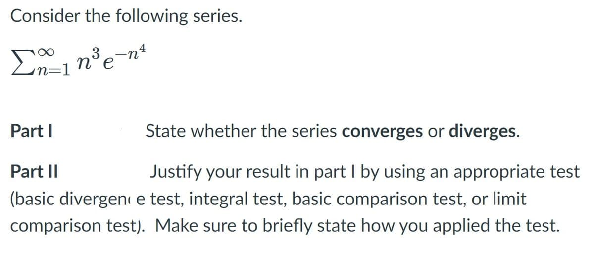 Consider the following series.
Σ
4
Part I
State whether the series converges or diverges.
Justify your result in part I by using an appropriate test
(basic divergen e test, integral test, basic comparison test, or limit
Part II
comparison test). Make sure to briefly state how you applied the test.
