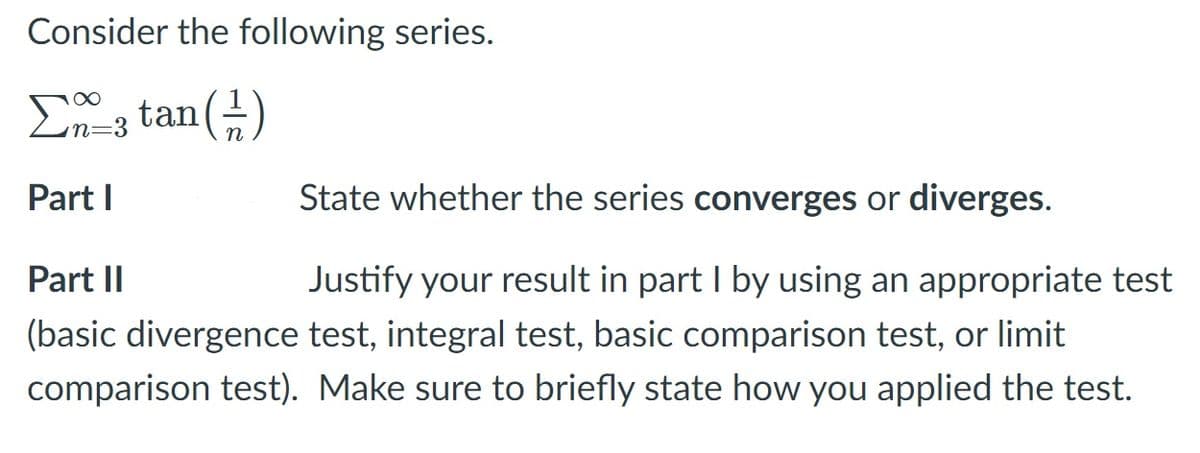 Consider the following series.
n=3
Part I
State whether the series converges or diverges.
Part II
Justify your result in part I by using an appropriate test
(basic divergence test, integral test, basic comparison test, or limit
comparison test). Make sure to briefly state how you applied the test.
