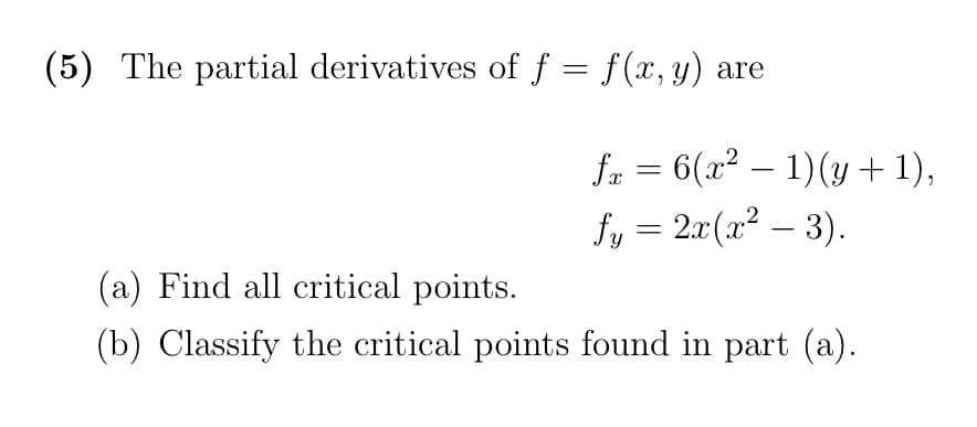 (5) The partial derivatives of f = f(x, y) are
fr = 6(x² – 1)(y + 1),
-
fy = 2x(x² – 3).
(a) Find all critical points.
(b) Classify the critical points found in part (a).
