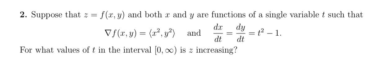 2. Suppose that z =
f (x, y) and both x and y are functions of a single variable t such that
dx
dy
Vf(x, y) = (x², y²)
t2 1.
dt
and
dt
For what values of t in the interval [0, o0) is z increasing?
