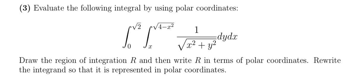 (3) Evaluate the following integral by using polar coordinates:
V2
1
dydx
Vx? + y2
Draw the region of integration R and then write R in terms of polar coordinates. Rewrite
the integrand so that it is represented in polar coordinates.

